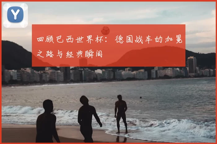 回顾巴西世界杯：德国战车的加冕之路与经典瞬间