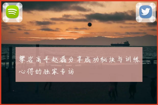 攀岩高手赵磊分享成功秘诀与训练心得的独家专访
