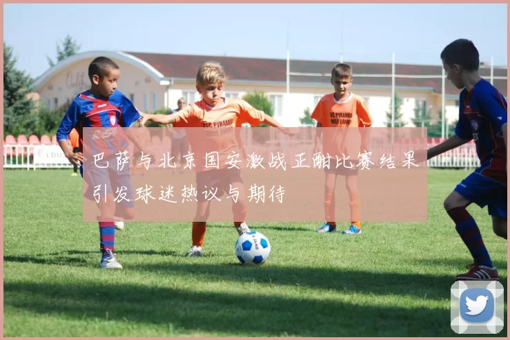 巴萨与北京国安激战正酣比赛结果引发球迷热议与期待