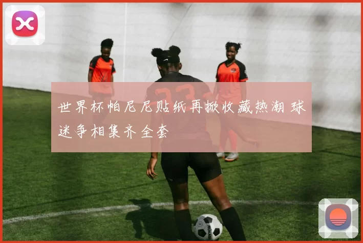 世界杯帕尼尼贴纸再掀收藏热潮 球迷争相集齐全套
